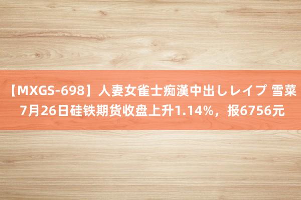 【MXGS-698】人妻女雀士痴漢中出しレイプ 雪菜 7月26日硅铁期货收盘上升1.14%，报6756元