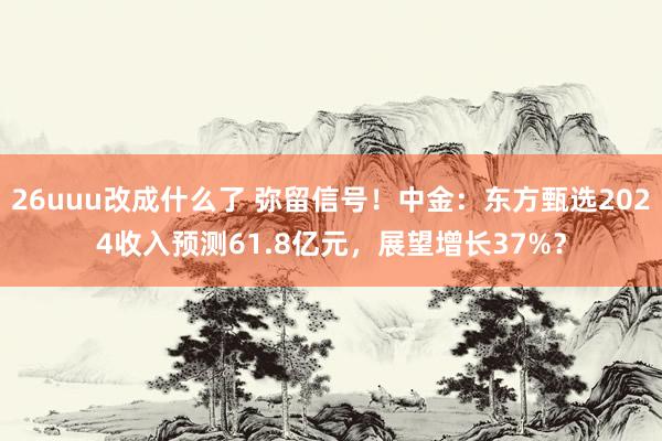 26uuu改成什么了 弥留信号！中金：东方甄选2024收入预测61.8亿元，展望增长37%？