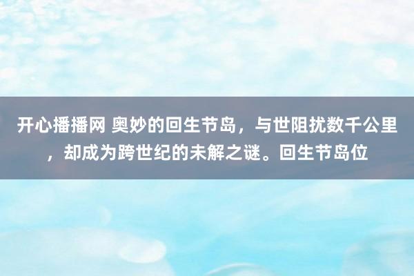 开心播播网 奥妙的回生节岛，与世阻扰数千公里，却成为跨世纪的未解之谜。回生节岛位