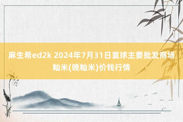 麻生希ed2k 2024年7月31日寰球主要批发商场籼米(晚籼米)价钱行情