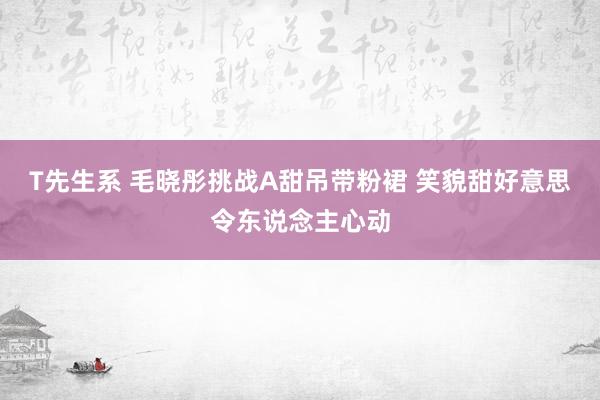 T先生系 毛晓彤挑战A甜吊带粉裙 笑貌甜好意思令东说念主心动