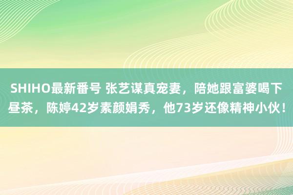 SHIHO最新番号 张艺谋真宠妻，陪她跟富婆喝下昼茶，陈婷42岁素颜娟秀，他73岁还像精神小伙！