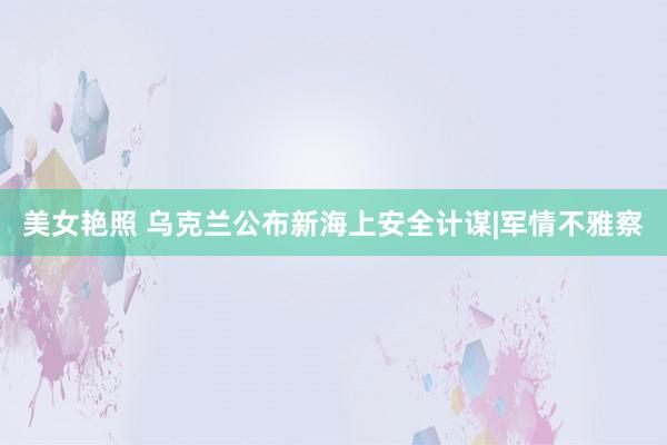 美女艳照 乌克兰公布新海上安全计谋|军情不雅察