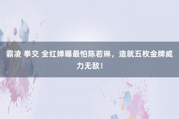 霸凌 拳交 全红婵曝最怕陈若琳，造就五枚金牌威力无敌！