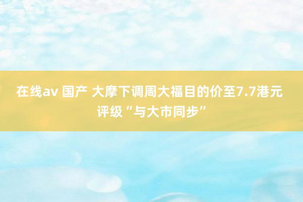 在线av 国产 大摩下调周大福目的价至7.7港元 评级“与大市同步”