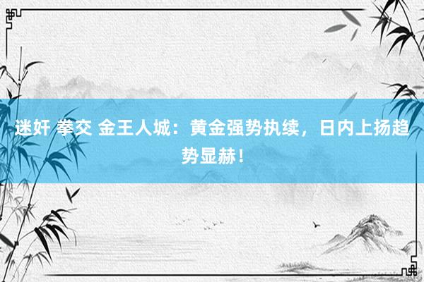 迷奸 拳交 金王人城：黄金强势执续，日内上扬趋势显赫！