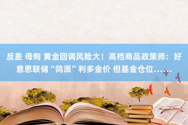 反差 母狗 黄金回调风险大！高档商品政策师：好意思联储“鸽派”利多金价 但基金仓位……