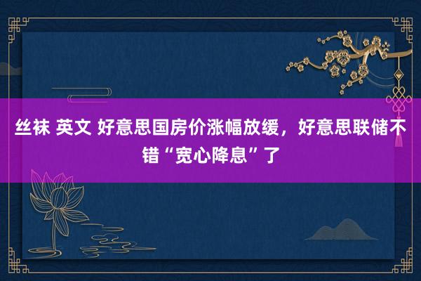 丝袜 英文 好意思国房价涨幅放缓，好意思联储不错“宽心降息”了