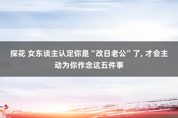 探花 女东谈主认定你是“改日老公”了， 才会主动为你作念这五件事