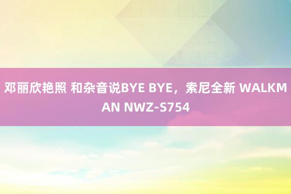 邓丽欣艳照 和杂音说BYE BYE，索尼全新 WALKMAN NWZ-S754