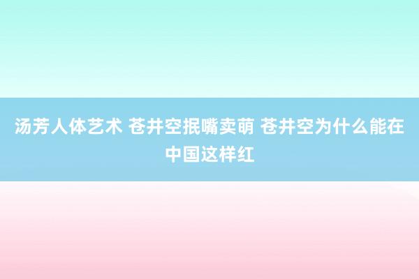 汤芳人体艺术 苍井空抿嘴卖萌 苍井空为什么能在中国这样红