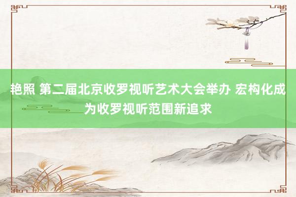 艳照 第二届北京收罗视听艺术大会举办 宏构化成为收罗视听范围新追求