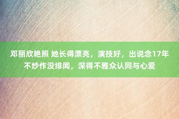 邓丽欣艳照 她长得漂亮，演技好，出说念17年不炒作没绯闻，深得不雅众认同与心爱